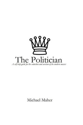 The Politician : A Self-Help Guide For The Seduction And Coercion Of The Modern Masses