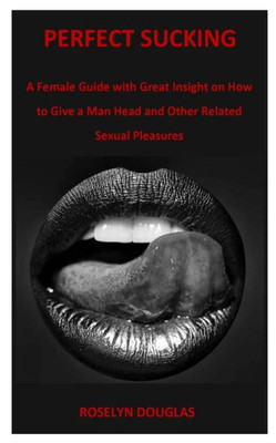 Perfect Sucking : A Female Guide With Great Insight On How To Give A Man Head And Other Related Sexual Pleasures