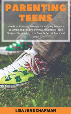 Parenting Teens : Learn How Parenting Teenagers And Young Adults Can Be Simple And Positive And Why You Should Tackle Subjects Surrounding Love, Growth, Sex, Violence And Logic