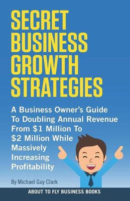 Secret Business Growth Strategies : A Business Owner'S Guide To Doubling Annual Revenue From $1 Million To $2 Million While Massively Increasing Profitability