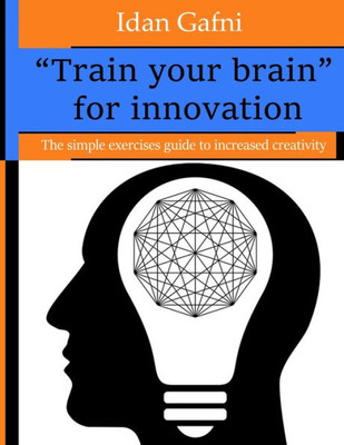 Train Your Brain For Innovation : The Simple Exercises Guide To Increased Creativity
