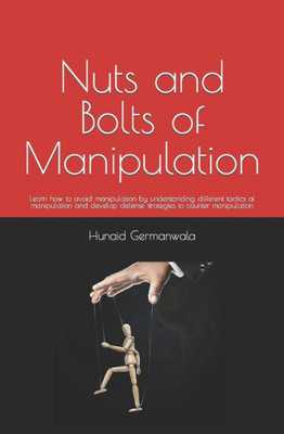 Nuts And Bolts Of Manipulation : Learn How To Avoid Manipulation By Understanding Different Tactics Of Manipulation And Develop Defense Strategies To Counter Manipulation