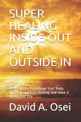 Super Healing Inside Out And Outside In : Best Tips To Transform Your Body Through Spiritual Healing And Have A Wonderful Life