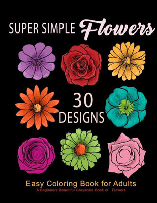 Super Simple Flowers : Easy Coloring Book For Adults: A Beginners Beautiful Grayscale Book Of Flowers: 30 Prints Of Lovely Whimsical Floral Designs, Anti-Stress Relieving For Relaxation