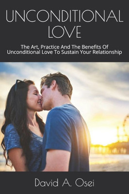 Unconditional Love : The Art, Practice And The Benefits Of Unconditional Love To Sustain Your Relationship