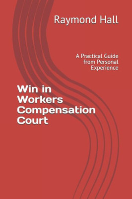 Win In Workers Compensation Court : A Practical Guide From Personal Experience