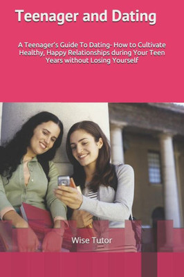 Teenager And Dating : A Girl'S Guide To Dating: How To Cultivate Healthy, Happy Relationships During Your Teen Years Without Losing Yourself.