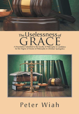 The Uselessness Of Grace : A Dissertation Submitted To The Faculty Of Philosophy In Candidacy For The Degree Of Doctor Of Philosophy In Christian Apologetics