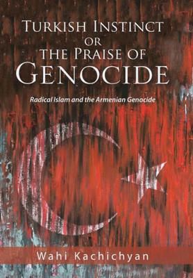 Turkish Instinct Or The Praise Of Genocide : Radical Islam And The Armenian Genocide
