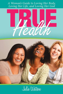 True Health : A Woman'S Guide To Loving Her Body, Loving Her Life, And Loving Her God