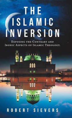 The Islamic Inversion : Exposing The Contrary And Ironic Aspects Of Islamic Theology