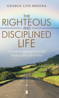 The Righteous And Disciplined Life : A Systematic Approach To Jesus And Building A New Life In Christ