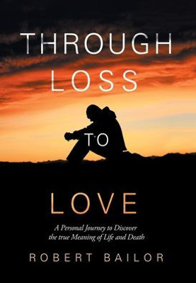 Through Loss To Love : A Personal Journey To Discover The True Meaning Of Life And Death