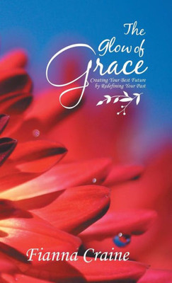 The Glow Of Grace : Creating Your Best Future By Redefining Your Past