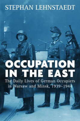 Occupation In The East : The Daily Lives Of German Occupiers In Warsaw And Minsk, 1939-1944