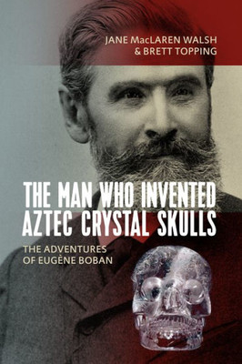 The Man Who Invented Aztec Crystal Skulls : The Adventures Of Eugène Boban
