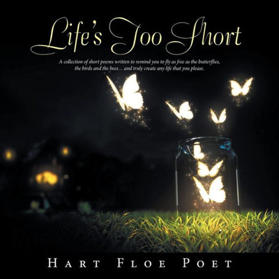 Lifes Too Short : A Collection Of Short Poems Written To Inspire You To Fly As Free As The Butterflies, The Birds And The Bees And Truly Create Any Life That You Please