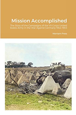 Mission Accomplished: The Story of the Campaigns of the VII Corps United States Army in the War Against Germany 1944-1945