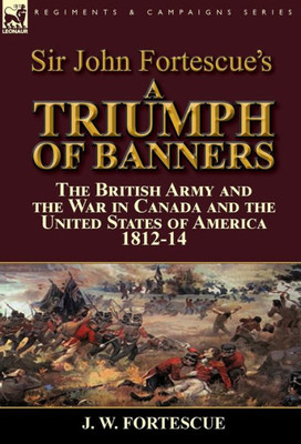 Sir John Fortescue'S A Triumph Of Banners : The British Army And The War In Canada And The United States Of America 1812-14