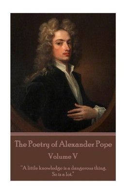 The Poetry Of Alexander Pope - Volume V : "A Little Knowledge Is A Dangerous Thing. So Is A Lot"