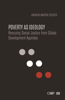 Poverty As Ideology : Rescuing Social Justice From Global Development Agendas