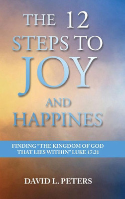 The 12 Steps To Joy And Happiness : Finding The "Kingdom Of God That Lies Within" Luke 17:21