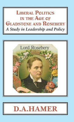 Liberal Politics In The Age Of Gladstone Rosebery : A Study In Leadership And Policy