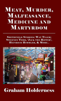 Meat, Murder, Malfeasance, Medicine And Martyrdom : Smithfield Stories: Wat Tyler, Anne Askew, Sweeney Todd, Jack The Ripper, Heinrich Himmler And More ...