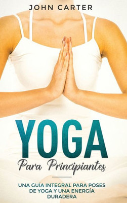 Yoga Para Principiantes : Una Guía Integral Para Poses De Yoga Y Una Energía Duradera (Yoga For Beginners Spanish Version)