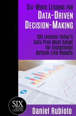 Six-Word Lessons For Data-Driven Decision-Making : 100 Lessons Today'S Data Pros Must Adopt For Exceptional Bottom-Line Results