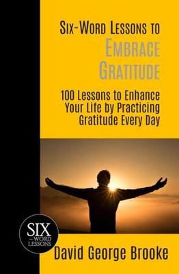 Six-Word Lessons To Embrace Gratitude : 100 Lessons To Enhance Your Life By Practicing Gratitude Every Day