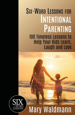 Six-Word Lessons For Intentional Parenting : 100 Timeless Lessons To Help Your Kids Learn, Laugh And Love