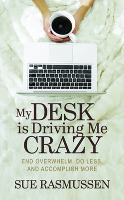 My Desk Is Driving Me Crazy : End Overwhelm, Do Less, And Accomplish More