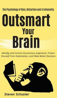 Outsmart Your Brain : Identify And Control Unconscious Judgments, Protect Yourself From Exploitation, And Make Better Decisions The Psychology Of Bias, Distortion And Irrationality