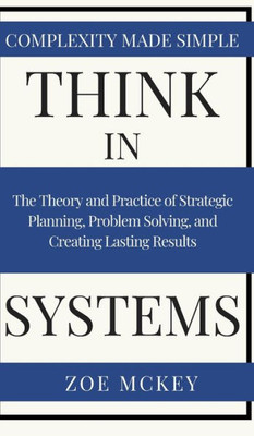 Think In Systems : The Theory And Practice Of Strategic Planning, Problem Solving, And Creating Lasting Results - Complexity Made Simple