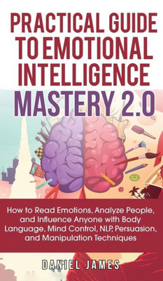 Practical Guide To Emotional Intelligence Mastery 2.0 : How To Read Emotions, Analyze People, And Influence Anyone With Body Language, Mind Control, Nlp, Persuasion, And Manipulation Techniques