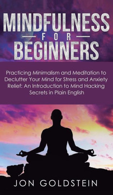 Mindfulness For Beginners : Practicing Minimalism And Meditation To Declutter Your Mind For Stress And Anxiety Relief: An Introduction To Mind Hacking Secrets In Plain English