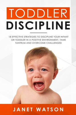 Toddler Discipline : 18 Effective Strategies To Discipline Your Infant Or Toddler In A Positive Environment. Tame Tantrum And Overcome Challenges!