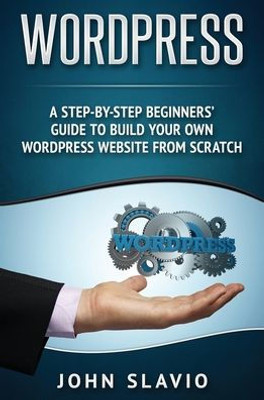 Wordpress: A Step-By-Step Beginners' Guide To Build Your Own Wordpress Website From Scratch