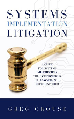 Systems Implementation Litigation : A Guide For Systems Implementers, Their Customers And The Lawyers Who Represent Them