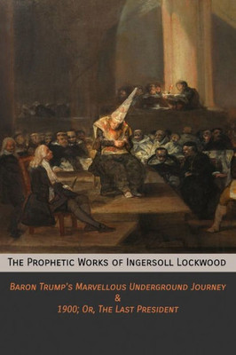 The Prophetic Works Of Ingersoll Lockwood : Baron Trump'S Marvellous Underground Journey And 1900; Or, The Last President