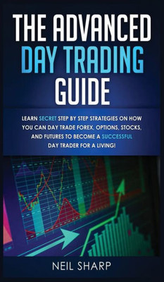 The Advanced Day Trading Guide : Learn Secret Step By Step Strategies On How You Can Day Trade Forex, Options, Stocks, And Futures To Become A Successful Day Trader For A Living!