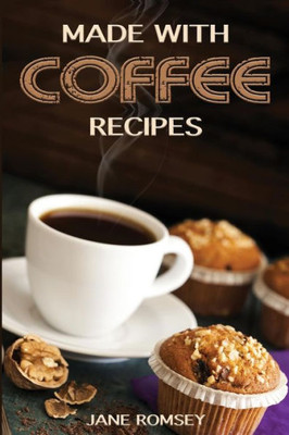 Made With Coffee Recipes : 30 Deliciously Easy Cake, Muffin, Brownie, Cookie And Dessert Recipes For Coffee Lovers.