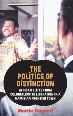 The Politics Of Distinction : African Elites From Colonialism To Liberation In A Namibian Frontier Town