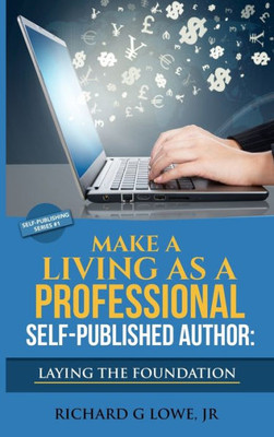 Make A Living As A Professional Self-Published Author Laying The Foundation : The Steps You Must Take To Create A Six Figure Writing Career, Make Money, And Build Your Readership