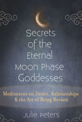 Secrets Of The Eternal Moon Phase Goddesses : Meditations On Desire, Relationships And The Art Of Being Broken