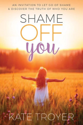 Shame Off You : An Invitation To Let Go Of Shame & Discover The Truth Of Who You Are