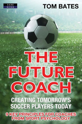 The Future Coach - Creating Tomorrow'S Soccer Players Today : 9 Key Principles For Coaches From Sport Psychology