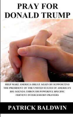 Pray For Donald Trump : Help Make America Great Again By Supporting The President Of The United States Of America'S Big Agenda Through Powerful Specific Fervent Intercessory Prayers Pray For Donald Trump : Help Make America Great Again By Supporting The President Of The United States Of America'S Big Agenda Through Powerful Specific Fervent Intercessory Prayers