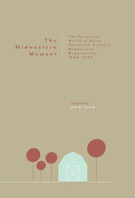 The Midwestern Moment : The Forgotten World Of Early Twentieth-Century Midwestern Regionalism, 1880-1940